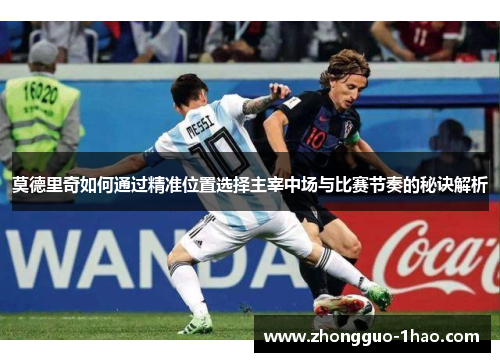 莫德里奇如何通过精准位置选择主宰中场与比赛节奏的秘诀解析