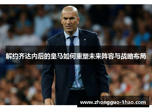 解约齐达内后的皇马如何重塑未来阵容与战略布局 解约齐达内后的皇马如何重塑未来阵容与战略布局