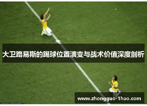 大卫路易斯的踢球位置演变与战术价值深度剖析 大卫路易斯的踢球位置演变与战术价值深度剖析