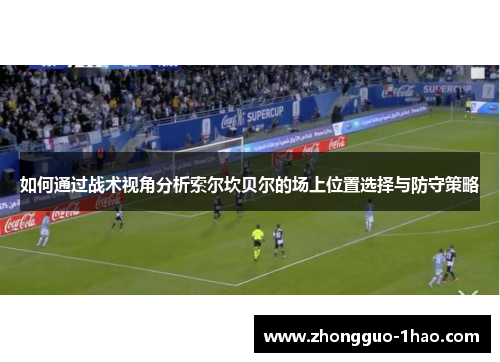 如何通过战术视角分析索尔坎贝尔的场上位置选择与防守策略 如何通过战术视角分析索尔坎贝尔的场上位置选择与防守策略