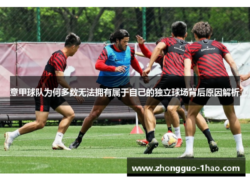 意甲球队为何多数无法拥有属于自己的独立球场背后原因解析 意甲球队为何多数无法拥有属于自己的独立球场背后原因解析
