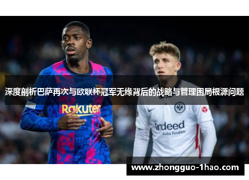 深度剖析巴萨再次与欧联杯冠军无缘背后的战略与管理困局根源问题 深度剖析巴萨再次与欧联杯冠军无缘背后的战略与管理困局根源问题