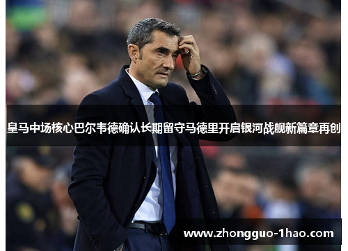 皇马中场核心巴尔韦德确认长期留守马德里开启银河战舰新篇章再创