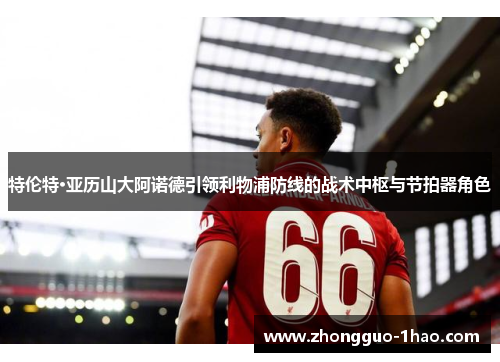 特伦特·亚历山大阿诺德引领利物浦防线的战术中枢与节拍器角色